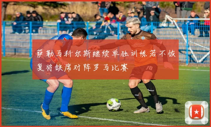萨勒马科尔斯继续单独训练若不恢复将缺席对阵罗马比赛