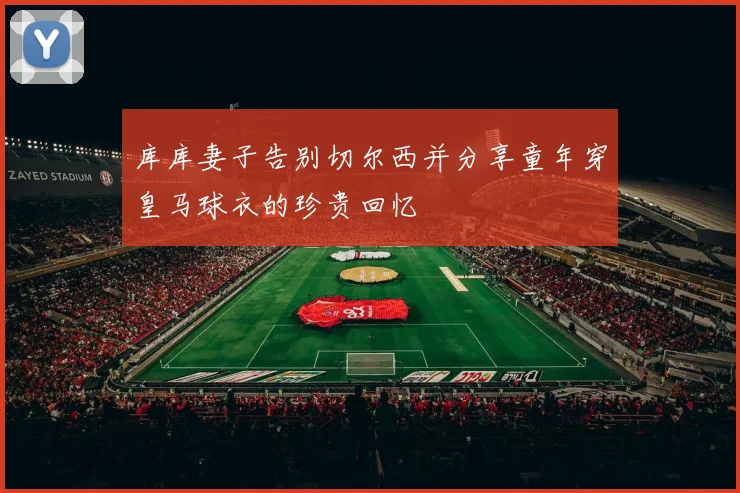 库库妻子告别切尔西并分享童年穿皇马球衣的珍贵回忆