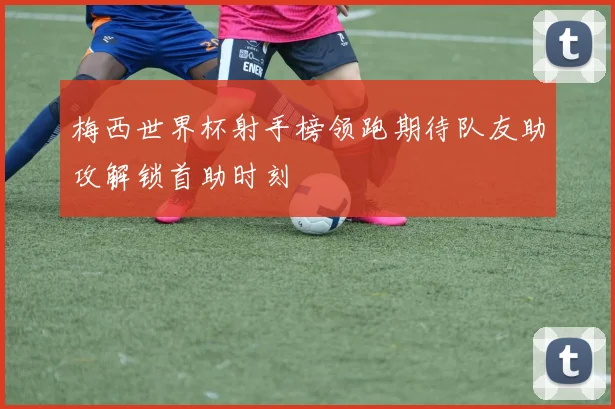 梅西世界杯射手榜领跑期待队友助攻解锁首助时刻