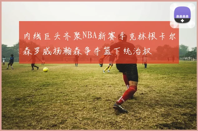 内线巨头齐聚NBA新赛季克林根卡尔森罗威杨瀚森争夺篮下统治权