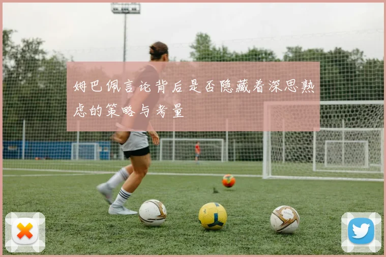 姆巴佩言论背后是否隐藏着深思熟虑的策略与考量