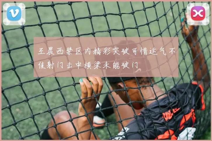 王晨西禁区内精彩突破可惜运气不佳射门击中横梁未能破门