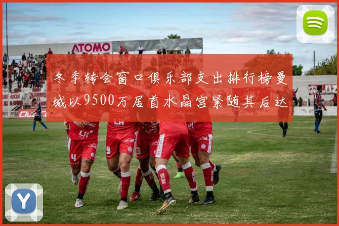 冬季转会窗口俱乐部支出排行榜曼城以9500万居首水晶宫紧随其后达8970万
