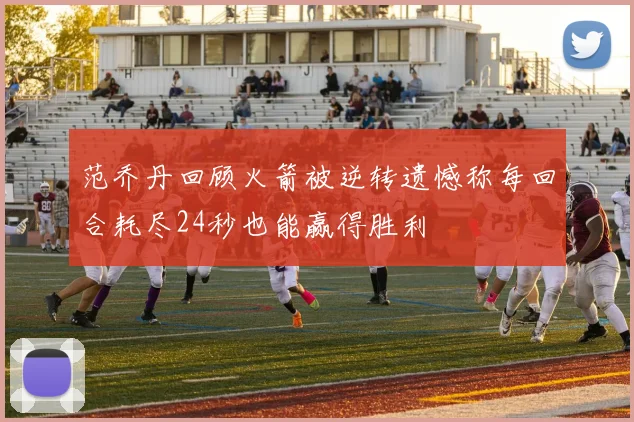范乔丹回顾火箭被逆转遗憾称每回合耗尽24秒也能赢得胜利