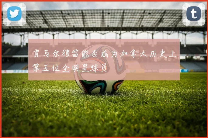 贾马尔穆雷能否成为加拿大历史上第五位全明星球员