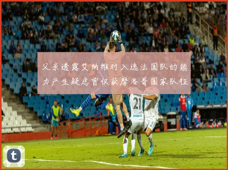 父亲透露艾纳维对入选法国队的能力产生疑虑曾仅获摩洛哥国家队征召