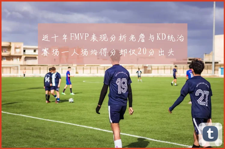 近十年FMVP表现分析老詹与KD统治赛场一人场均得分却仅20分出头